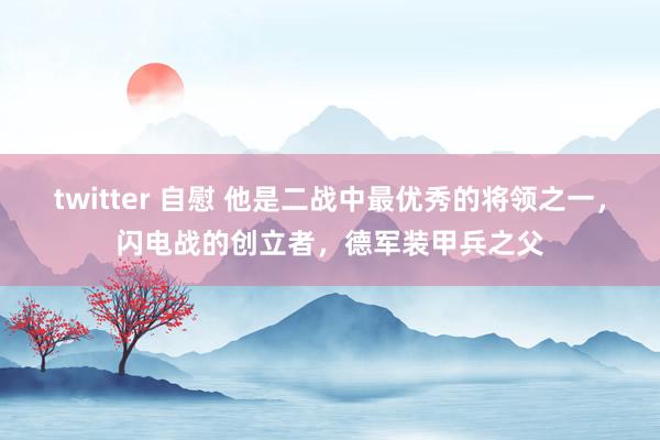 twitter 自慰 他是二战中最优秀的将领之一，闪电战的创立者，德军装甲兵之父