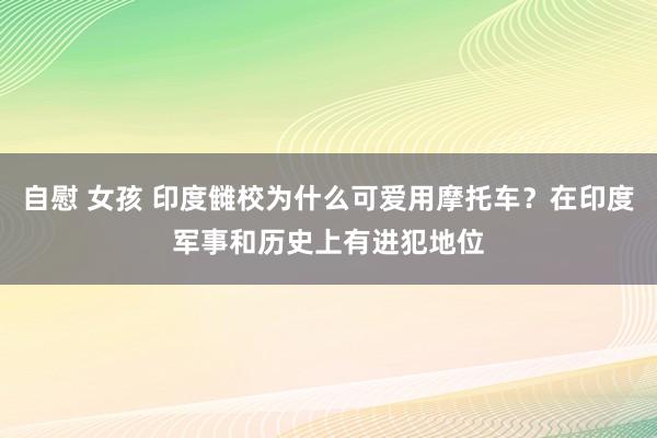 自慰 女孩 印度雠校为什么可爱用摩托车？在印度军事和历史上有进犯地位
