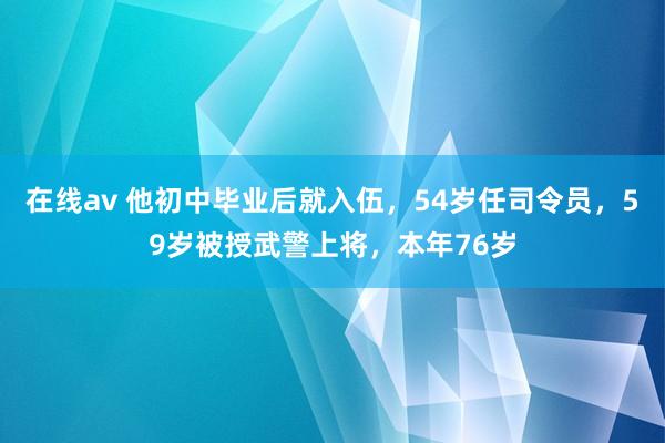 在线av 他初中毕业后就入伍，54岁任司令员，59岁被授武警上将，本年76岁