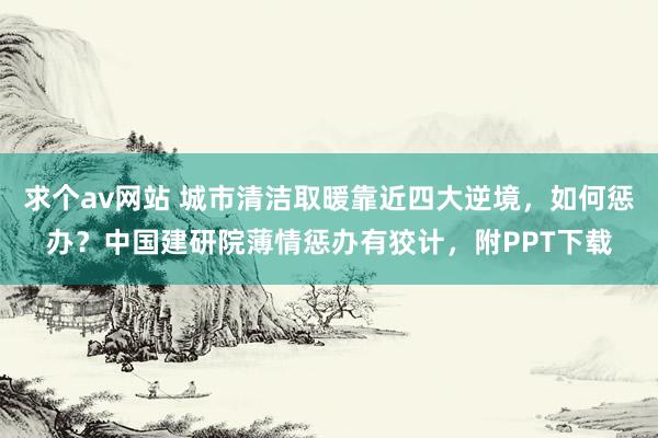 求个av网站 城市清洁取暖靠近四大逆境，如何惩办？中国建研院薄情惩办有狡计，附PPT下载