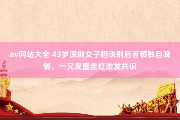 av网站大全 43岁深圳女子晒诀别后首顿独自晚餐，一又友圈走红激发共识