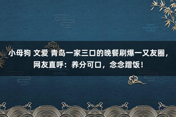 小母狗 文爱 青岛一家三口的晚餐刷爆一又友圈，网友直呼：养分可口，念念蹭饭！