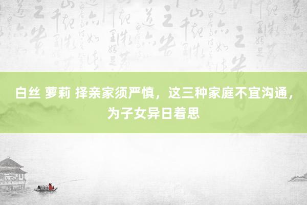 白丝 萝莉 择亲家须严慎，这三种家庭不宜沟通，为子女异日着思