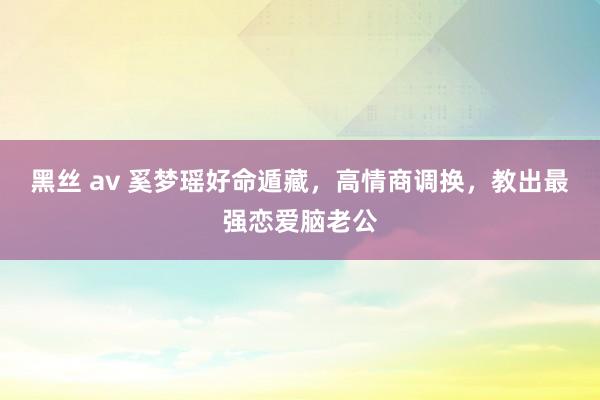 黑丝 av 奚梦瑶好命遁藏，高情商调换，教出最强恋爱脑老公