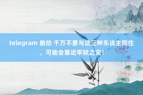 telegram 偷拍 千万不要与这三种东谈主同住，可能会靠近牢狱之灾！