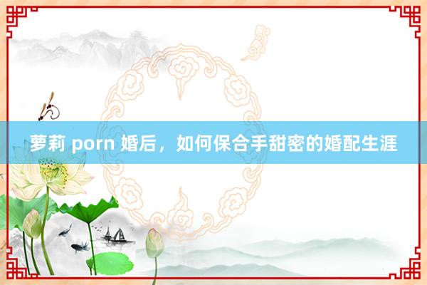 萝莉 porn 婚后，如何保合手甜密的婚配生涯