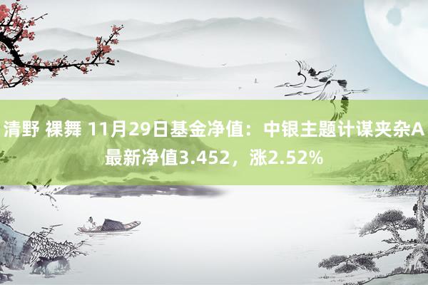 清野 裸舞 11月29日基金净值：中银主题计谋夹杂A最新净值3.452，涨2.52%