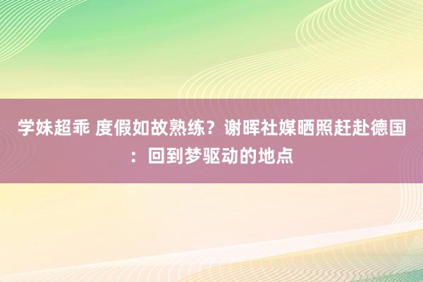 学妹超乖 度假如故熟练？谢晖社媒晒照赶赴德国：回到梦驱动的地点