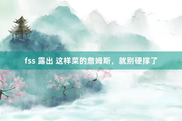 fss 露出 这样菜的詹姆斯，就别硬撑了