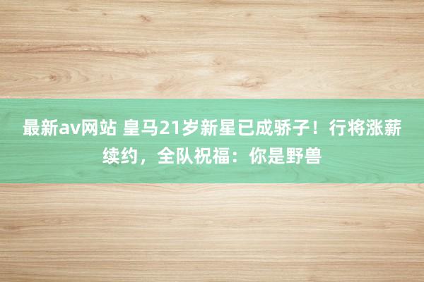 最新av网站 皇马21岁新星已成骄子！行将涨薪续约，全队祝福：你是野兽