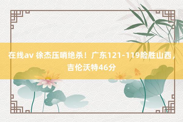 在线av 徐杰压哨绝杀！广东121-119险胜山西，吉伦沃特46分
