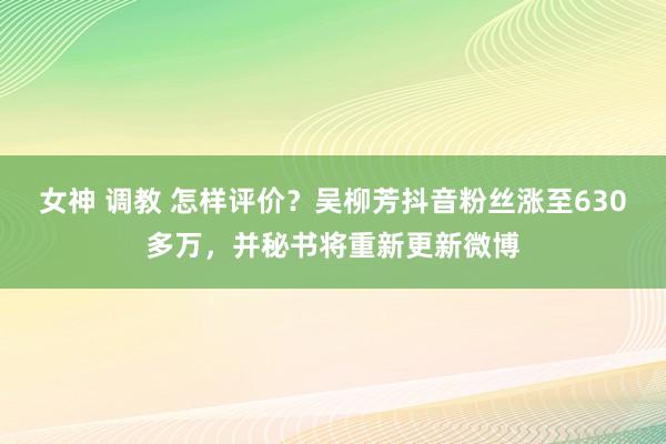 女神 调教 怎样评价？吴柳芳抖音粉丝涨至630多万，并秘书将重新更新微博