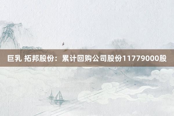 巨乳 拓邦股份：累计回购公司股份11779000股