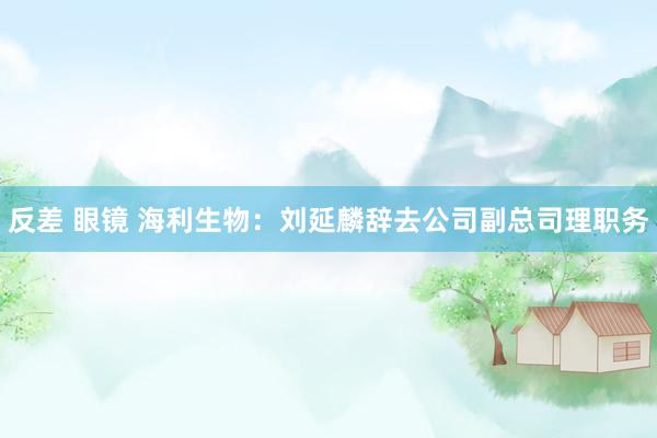 反差 眼镜 海利生物：刘延麟辞去公司副总司理职务