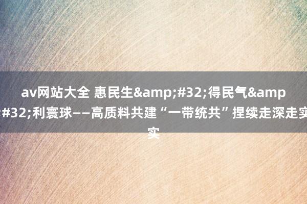 av网站大全 惠民生&#32;得民气&#32;利寰球——高质料共建“一带统共”捏续走深走实