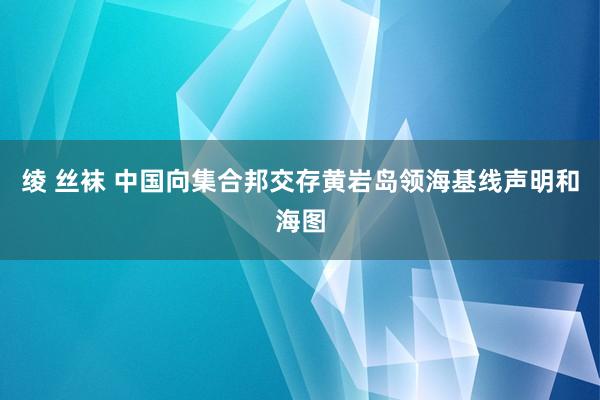 绫 丝袜 中国向集合邦交存黄岩岛领海基线声明和海图