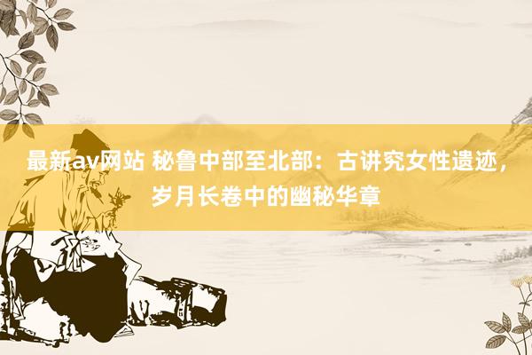 最新av网站 秘鲁中部至北部：古讲究女性遗迹，岁月长卷中的幽秘华章