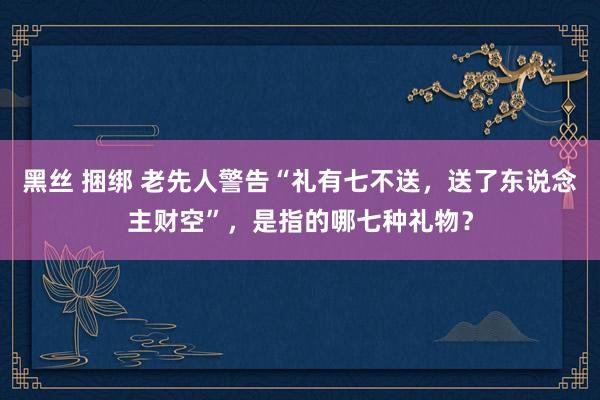 黑丝 捆绑 老先人警告“礼有七不送，送了东说念主财空”，是指的哪七种礼物？