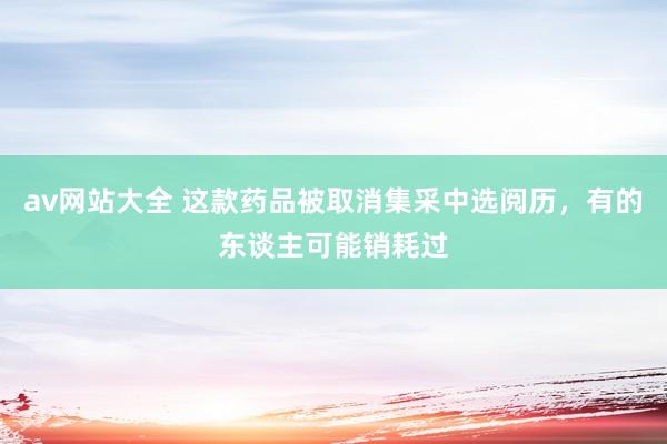 av网站大全 这款药品被取消集采中选阅历，有的东谈主可能销耗过