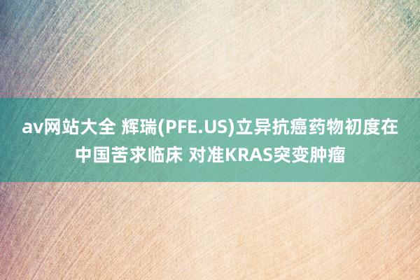 av网站大全 辉瑞(PFE.US)立异抗癌药物初度在中国苦求临床 对准KRAS突变肿瘤