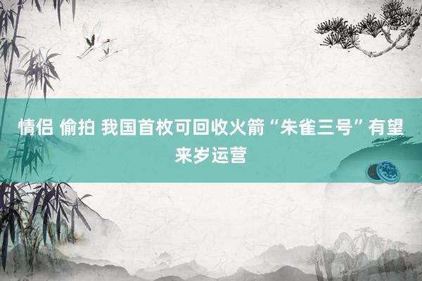 情侣 偷拍 我国首枚可回收火箭“朱雀三号”有望来岁运营