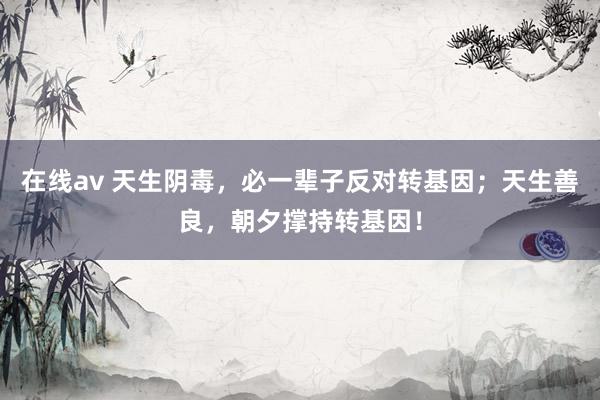 在线av 天生阴毒，必一辈子反对转基因；天生善良，朝夕撑持转基因！