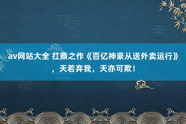 av网站大全 扛鼎之作《百亿神豪从送外卖运行》，天若弃我，天亦可欺！