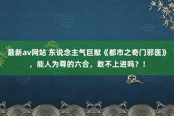 最新av网站 东说念主气巨献《都市之奇门邪医》，能人为尊的六合，敢不上进吗？！