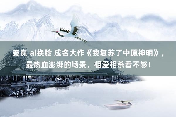 秦岚 ai换脸 成名大作《我复苏了中原神明》，最热血澎湃的场景，相爱相杀看不够！