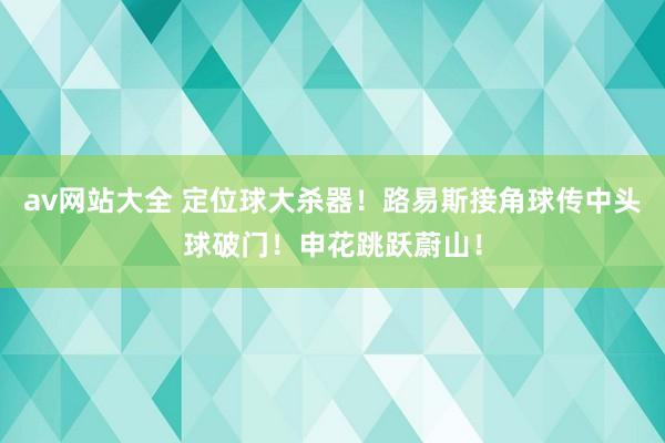 av网站大全 定位球大杀器！路易斯接角球传中头球破门！申花跳跃蔚山！