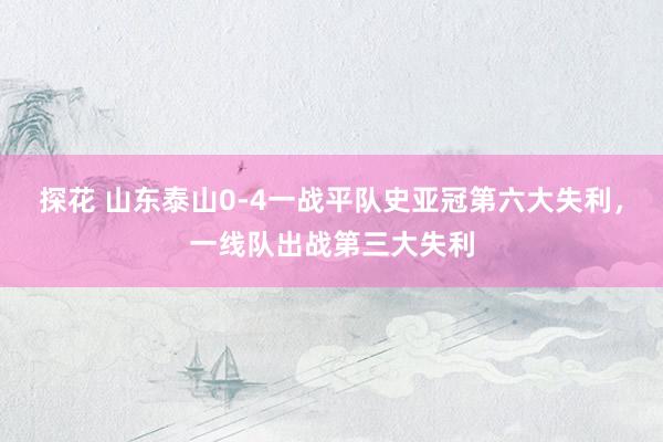 探花 山东泰山0-4一战平队史亚冠第六大失利，一线队出战第三大失利