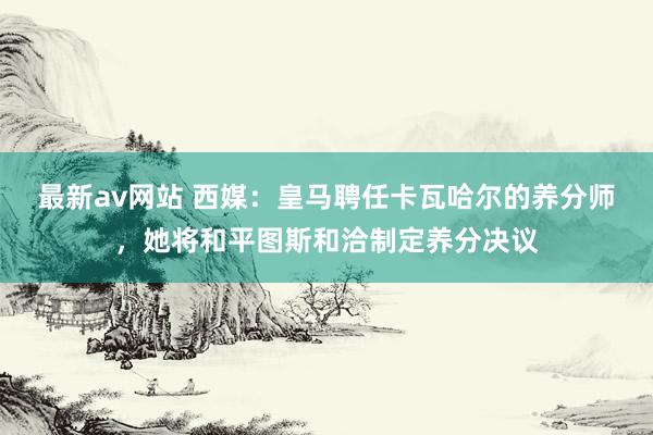 最新av网站 西媒：皇马聘任卡瓦哈尔的养分师，她将和平图斯和洽制定养分决议