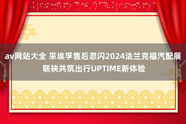 av网站大全 采埃孚售后忽闪2024法兰克福汽配展 联袂共筑出行UPTIME新体验
