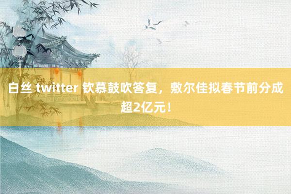白丝 twitter 钦慕鼓吹答复，敷尔佳拟春节前分成超2亿元！