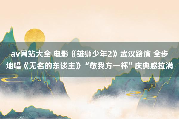 av网站大全 电影《雄狮少年2》武汉路演 全步地唱《无名的东谈主》“敬我方一杯”庆典感拉满