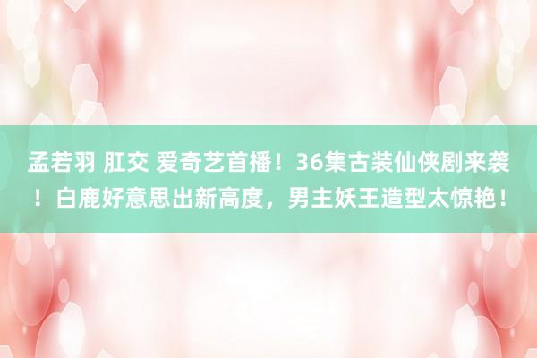 孟若羽 肛交 爱奇艺首播！36集古装仙侠剧来袭！白鹿好意思出新高度，男主妖王造型太惊艳！
