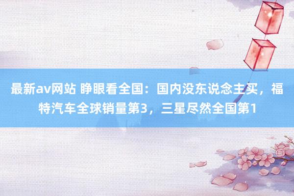 最新av网站 睁眼看全国：国内没东说念主买，福特汽车全球销量第3，三星尽然全国第1