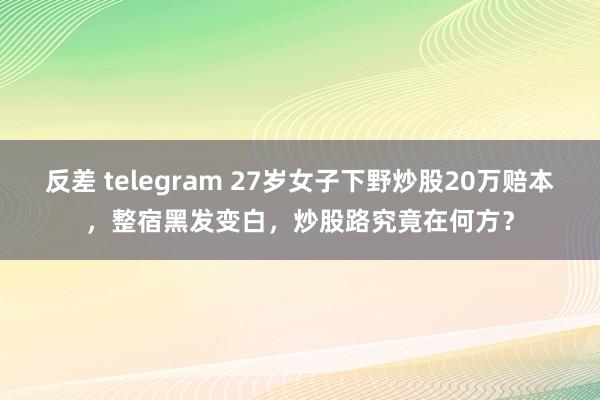 反差 telegram 27岁女子下野炒股20万赔本，整宿黑发变白，炒股路究竟在何方？