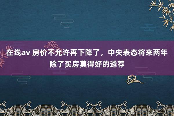 在线av 房价不允许再下降了，中央表态将来两年除了买房莫得好的遴荐