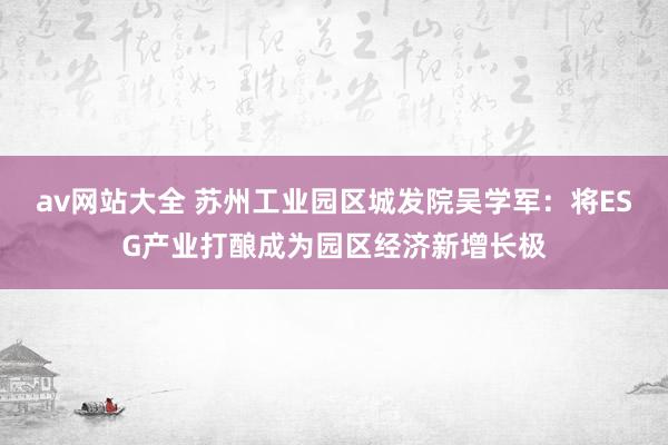 av网站大全 苏州工业园区城发院吴学军：将ESG产业打酿成为园区经济新增长极