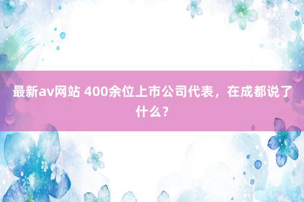 最新av网站 400余位上市公司代表，在成都说了什么？