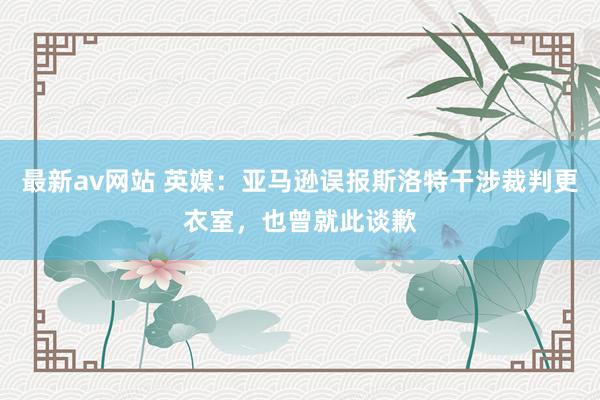 最新av网站 英媒：亚马逊误报斯洛特干涉裁判更衣室，也曾就此谈歉