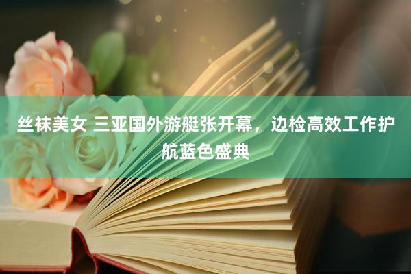 丝袜美女 三亚国外游艇张开幕，边检高效工作护航蓝色盛典