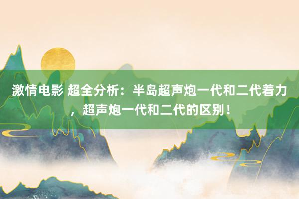 激情电影 超全分析：半岛超声炮一代和二代着力，超声炮一代和二代的区别！
