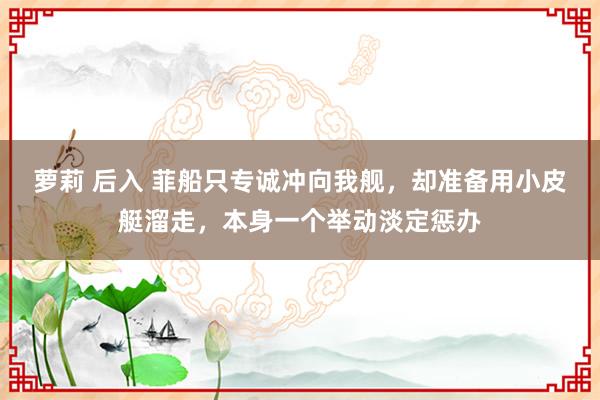 萝莉 后入 菲船只专诚冲向我舰，却准备用小皮艇溜走，本身一个举动淡定惩办