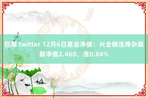 巨屌 twitter 12月6日基金净值：兴全精选搀杂最新净值2.468，涨0.84%