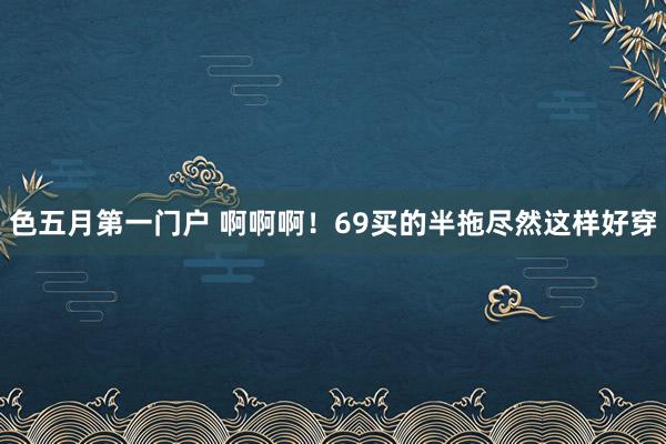 色五月第一门户 啊啊啊！69买的半拖尽然这样好穿