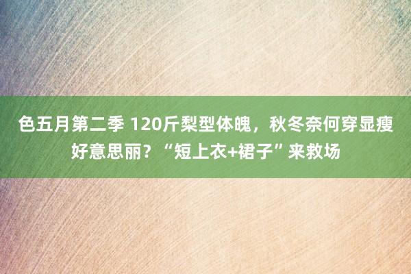 色五月第二季 120斤梨型体魄，秋冬奈何穿显瘦好意思丽？“短上衣+裙子”来救场