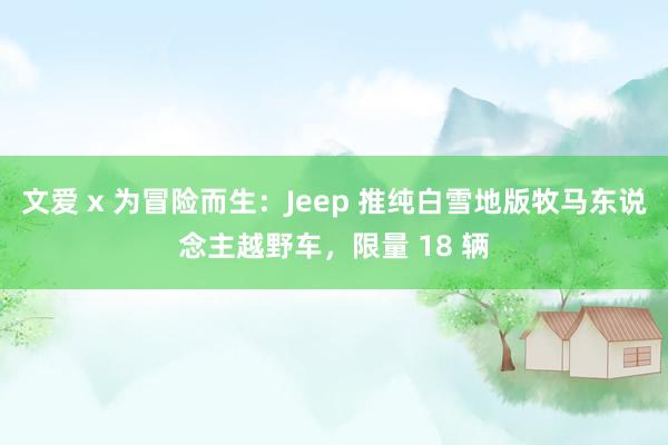 文爱 x 为冒险而生：Jeep 推纯白雪地版牧马东说念主越野车，限量 18 辆