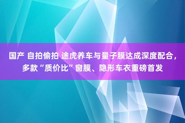 国产 自拍偷拍 途虎养车与量子膜达成深度配合，多款“质价比”窗膜、隐形车衣重磅首发